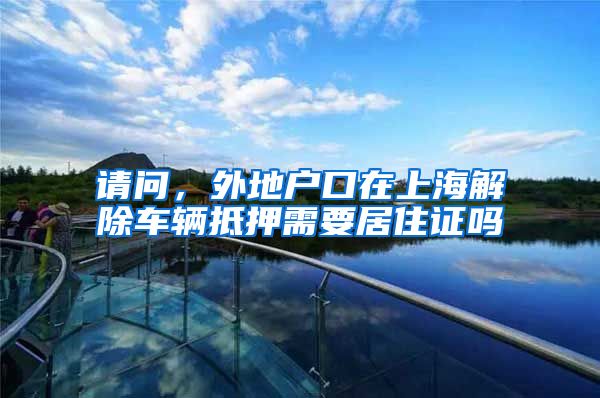 请问，外地户口在上海解除车辆抵押需要居住证吗