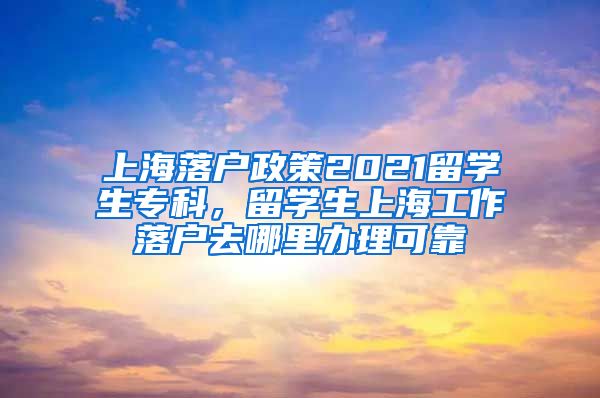 上海落户政策2021留学生专科，留学生上海工作落户去哪里办理可靠