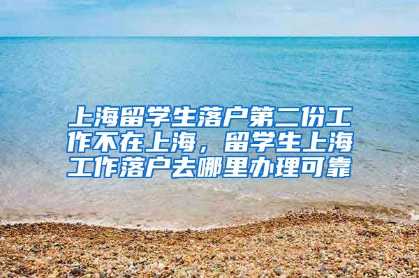 上海留学生落户第二份工作不在上海，留学生上海工作落户去哪里办理可靠