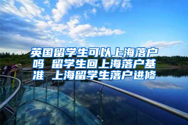 英国留学生可以上海落户吗 留学生回上海落户基准 上海留学生落户进修