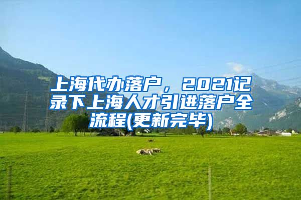 上海代办落户，2021记录下上海人才引进落户全流程(更新完毕)