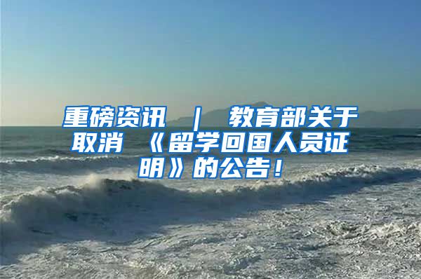 重磅资讯 ｜ 教育部关于取消 《留学回国人员证明》的公告！