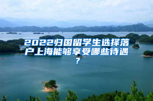 2022归国留学生选择落户上海能够享受哪些待遇？