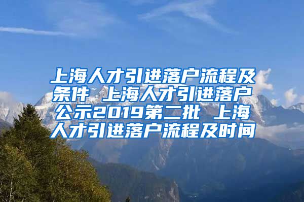 上海人才引进落户流程及条件 上海人才引进落户公示2019第二批 上海人才引进落户流程及时间