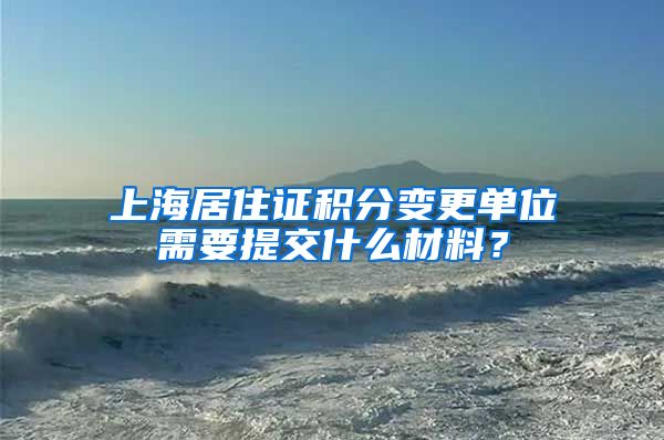 上海居住证积分变更单位需要提交什么材料？