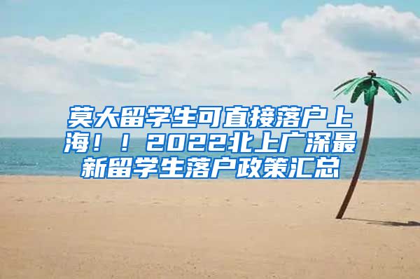 莫大留学生可直接落户上海！！2022北上广深最新留学生落户政策汇总