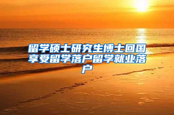 留学硕士研究生博士回国享受留学落户留学就业落户