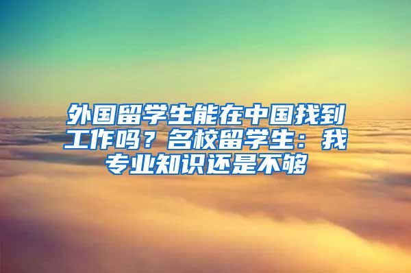 外国留学生能在中国找到工作吗？名校留学生：我专业知识还是不够