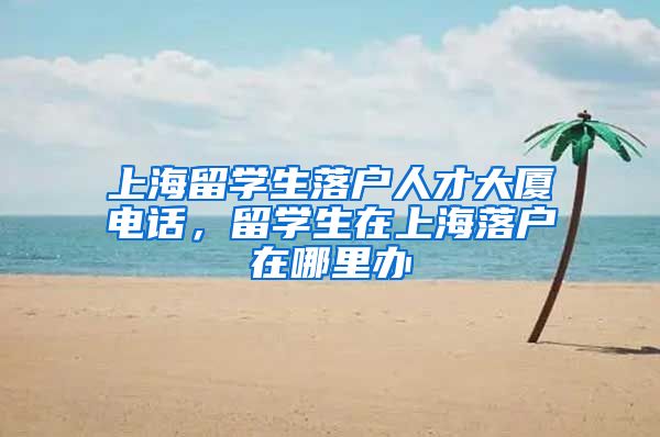 上海留学生落户人才大厦电话，留学生在上海落户在哪里办