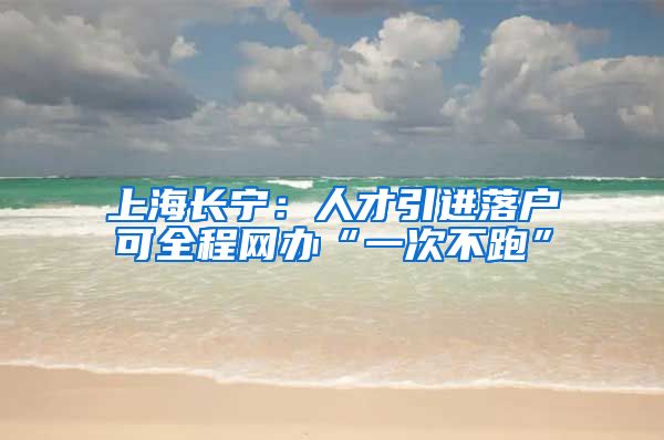 上海长宁：人才引进落户可全程网办“一次不跑”