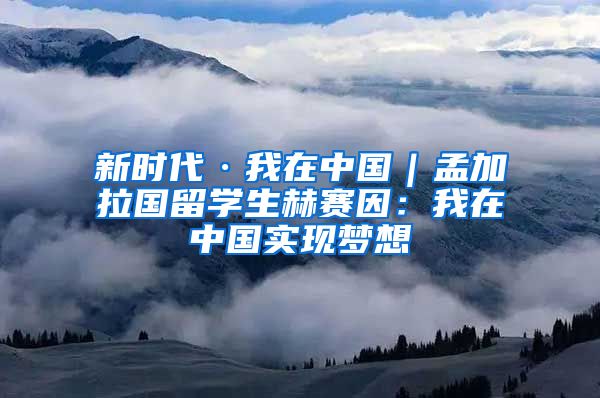 新时代·我在中国｜孟加拉国留学生赫赛因：我在中国实现梦想