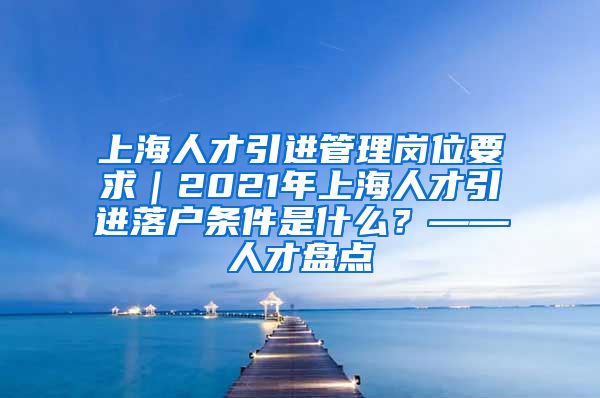 上海人才引进管理岗位要求｜2021年上海人才引进落户条件是什么？——人才盘点