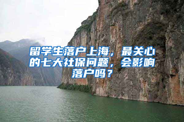 留学生落户上海，最关心的七大社保问题，会影响落户吗？