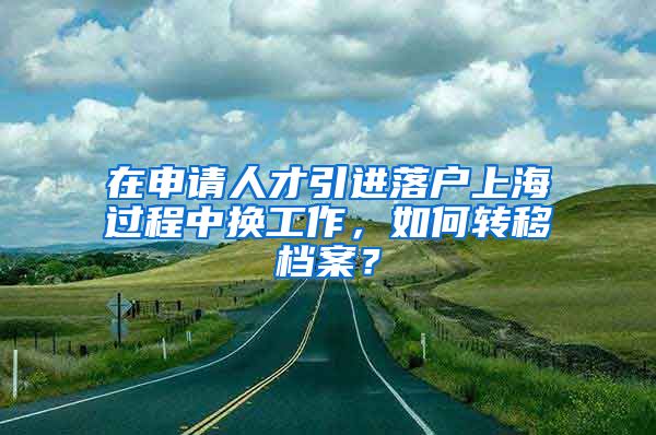 在申请人才引进落户上海过程中换工作，如何转移档案？