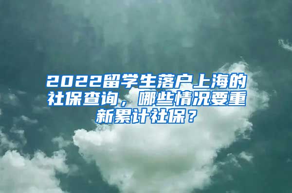 2022留学生落户上海的社保查询，哪些情况要重新累计社保？