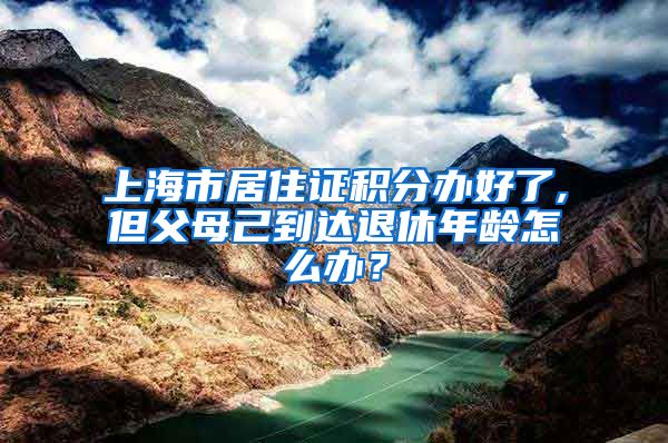 上海市居住证积分办好了,但父母己到达退休年龄怎么办？