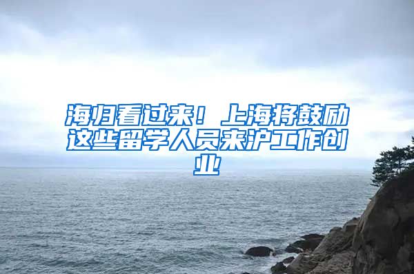 海归看过来！上海将鼓励这些留学人员来沪工作创业