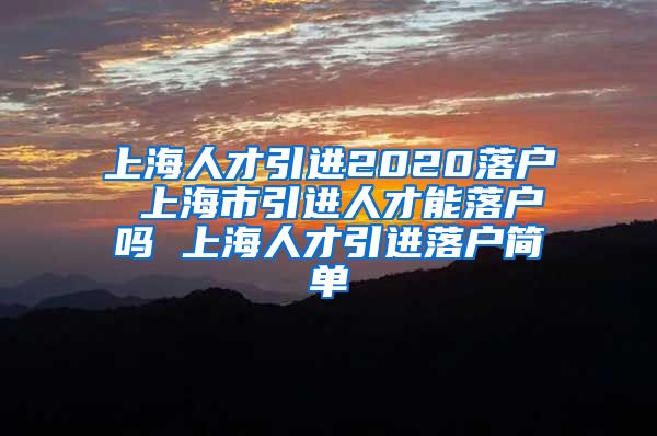上海人才引进2020落户 上海市引进人才能落户吗 上海人才引进落户简单