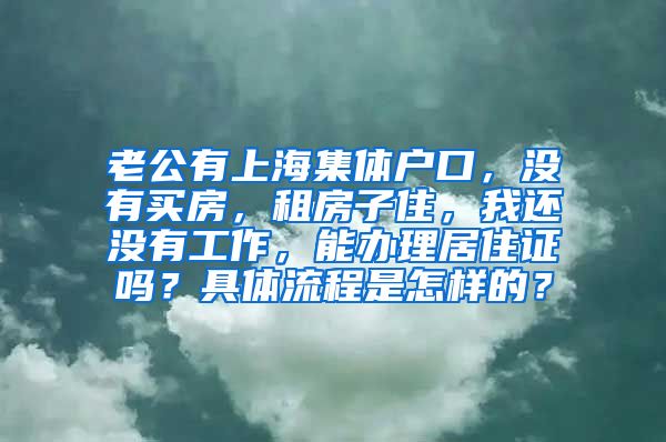 老公有上海集体户口，没有买房，租房子住，我还没有工作，能办理居住证吗？具体流程是怎样的？