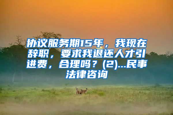 协议服务期15年，我现在辞职，要求我退还人才引进费，合理吗？(2)...民事法律咨询