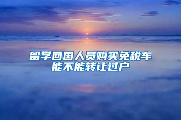 留学回国人员购买免税车能不能转让过户