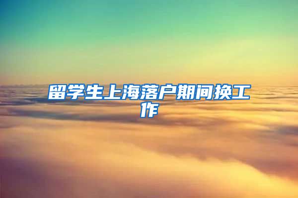 留学生上海落户期间换工作
