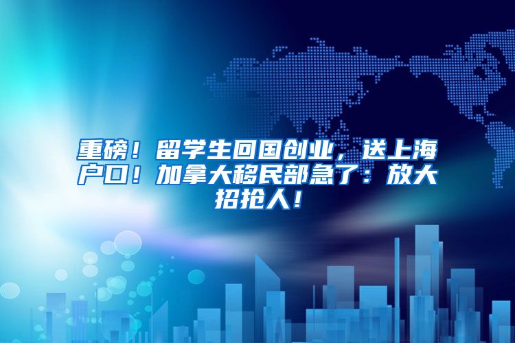 重磅！留学生回国创业，送上海户口！加拿大移民部急了：放大招抢人！