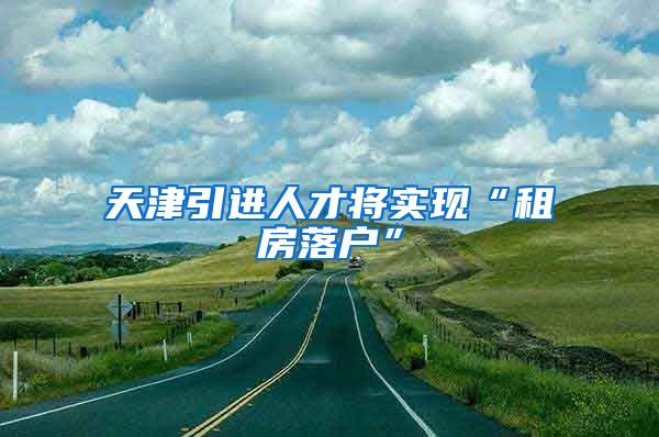 天津引进人才将实现“租房落户”