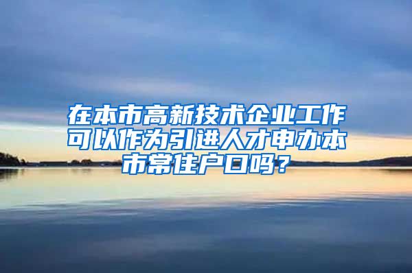 在本市高新技术企业工作可以作为引进人才申办本市常住户口吗？