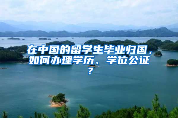在中国的留学生毕业归国，如何办理学历、学位公证？