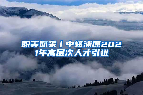 职等你来丨中核浦原2021年高层次人才引进