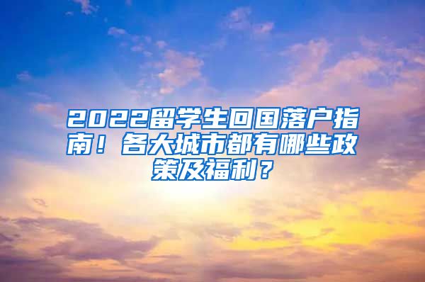 2022留学生回国落户指南！各大城市都有哪些政策及福利？
