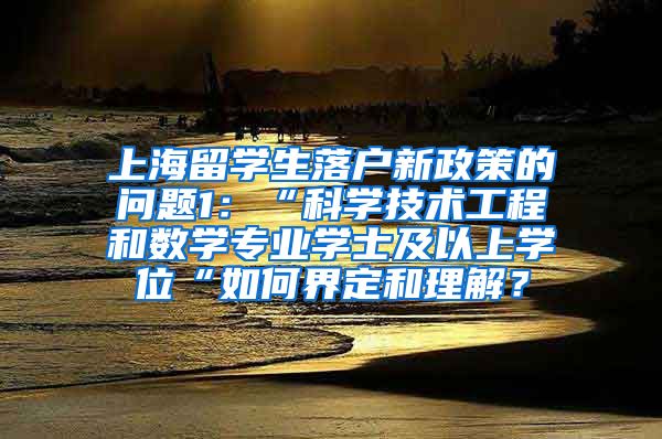 上海留学生落户新政策的问题1：“科学技术工程和数学专业学士及以上学位“如何界定和理解？