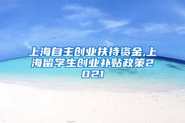 上海自主创业扶持资金,上海留学生创业补贴政策2021