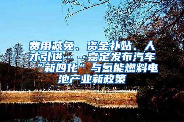 费用减免、资金补贴、人才引进……嘉定发布汽车“新四化”与氢能燃料电池产业新政策