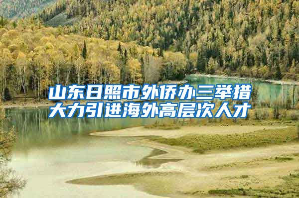 山东日照市外侨办三举措大力引进海外高层次人才