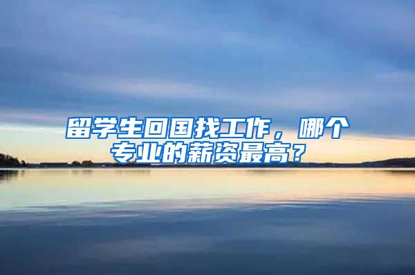 留学生回国找工作，哪个专业的薪资最高？