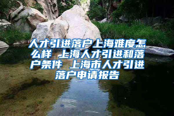 人才引进落户上海难度怎么样 上海人才引进和落户条件 上海市人才引进落户申请报告