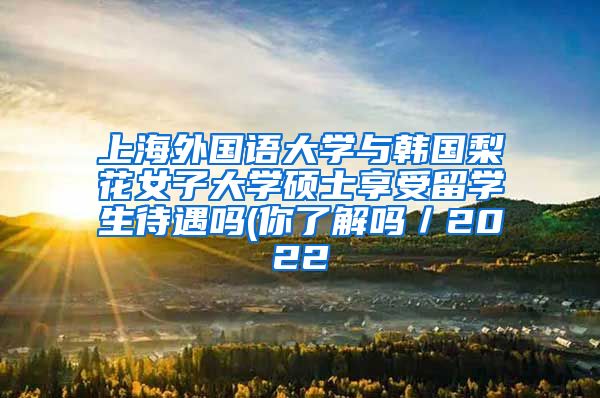 上海外国语大学与韩国梨花女子大学硕士享受留学生待遇吗(你了解吗／2022