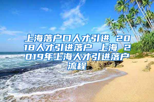 上海落户口人才引进 2018人才引进落户 上海 2019年上海人才引进落户流程