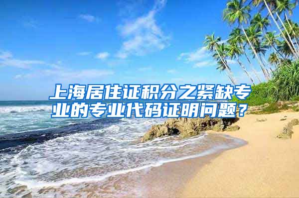 上海居住证积分之紧缺专业的专业代码证明问题？