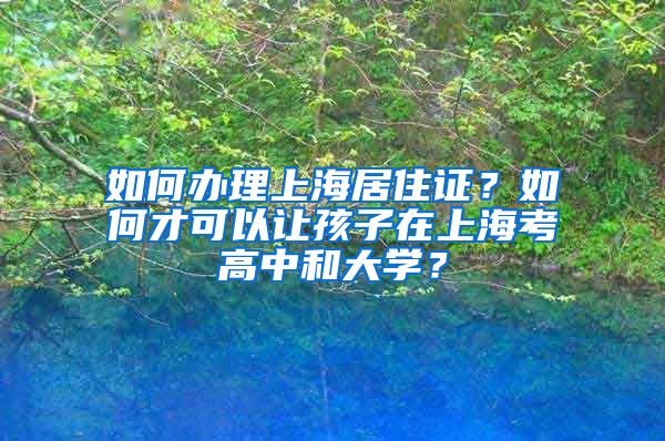 如何办理上海居住证？如何才可以让孩子在上海考高中和大学？