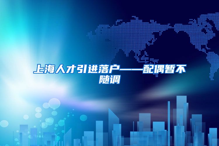 上海人才引进落户——配偶暂不随调