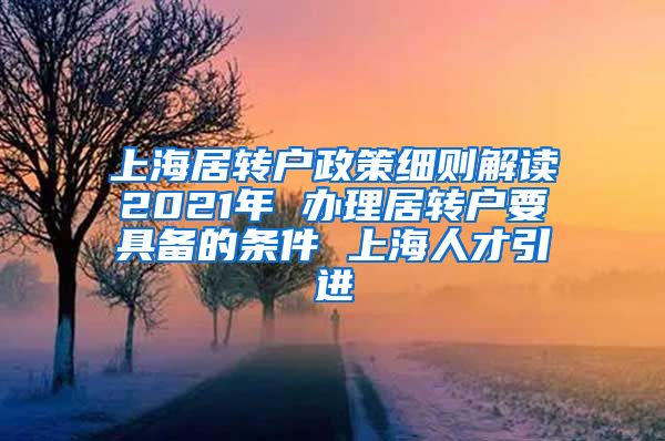上海居转户政策细则解读2021年 办理居转户要具备的条件 上海人才引进