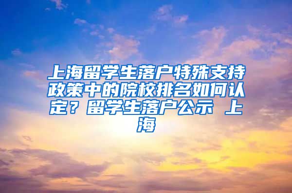 上海留学生落户特殊支持政策中的院校排名如何认定？留学生落户公示 上海