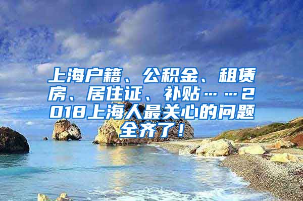 上海户籍、公积金、租赁房、居住证、补贴……2018上海人最关心的问题全齐了！