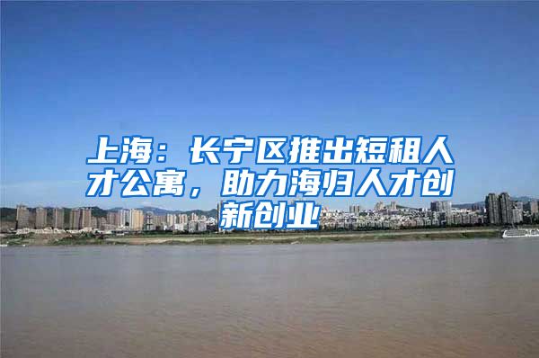 上海：长宁区推出短租人才公寓，助力海归人才创新创业