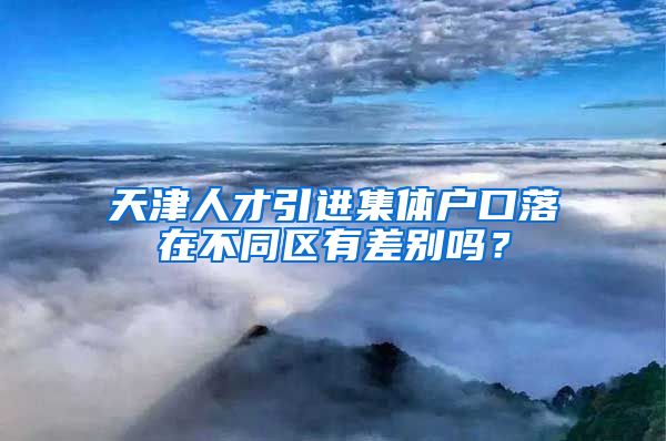 天津人才引进集体户口落在不同区有差别吗？