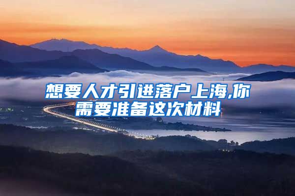 想要人才引进落户上海,你需要准备这次材料