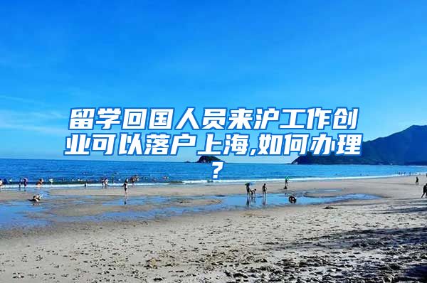 留学回国人员来沪工作创业可以落户上海,如何办理？